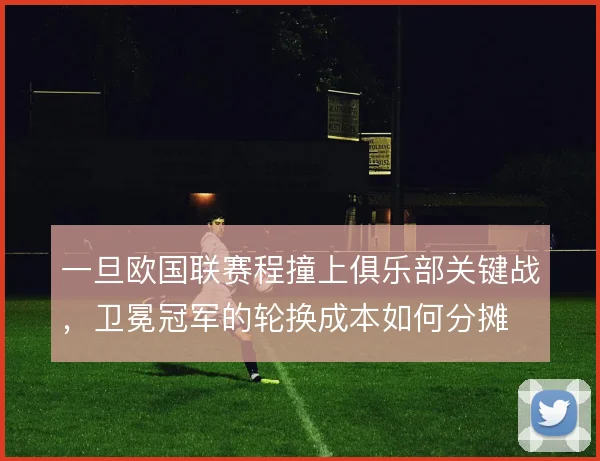 一旦欧国联赛程撞上俱乐部关键战，卫冕冠军的轮换成本如何分摊