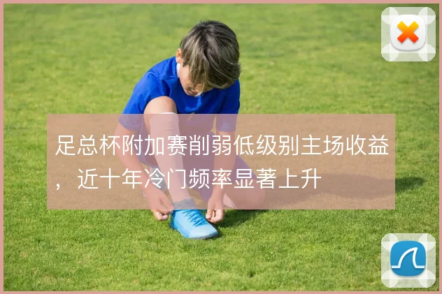 足总杯附加赛削弱低级别主场收益，近十年冷门频率显著上升
