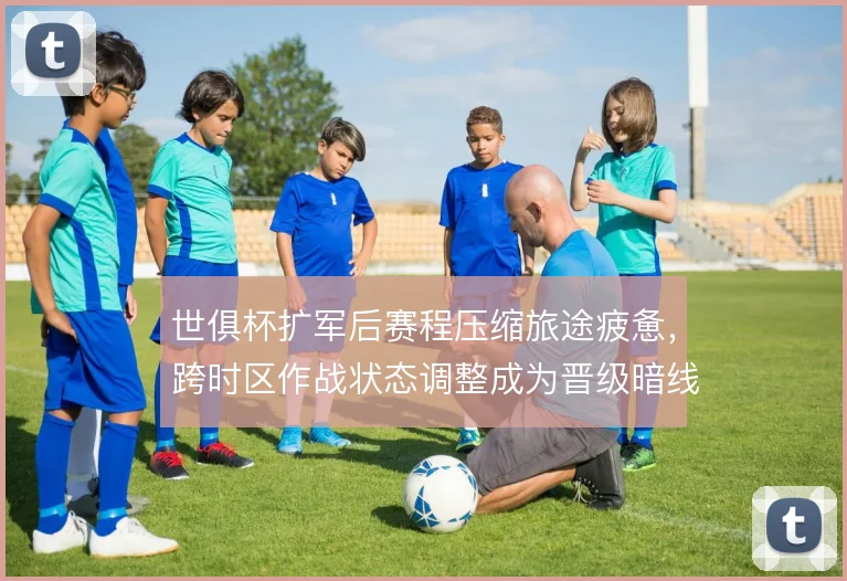 世俱杯扩军后赛程压缩旅途疲惫，跨时区作战状态调整成为晋级暗线