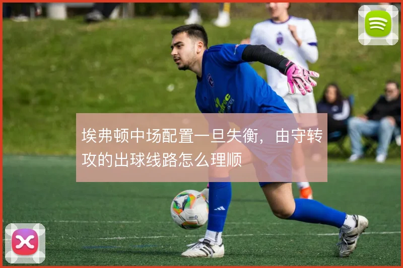 埃弗顿中场配置一旦失衡,由守转攻的出球线路怎么理顺