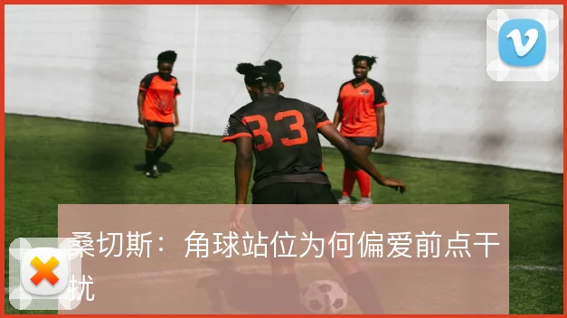 桑切斯：角球站位为何偏爱前点干扰