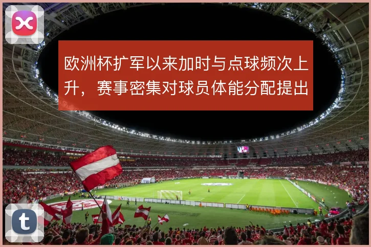 欧洲杯扩军以来加时与点球频次上升,赛事密集对球员体能分配提出更高要求