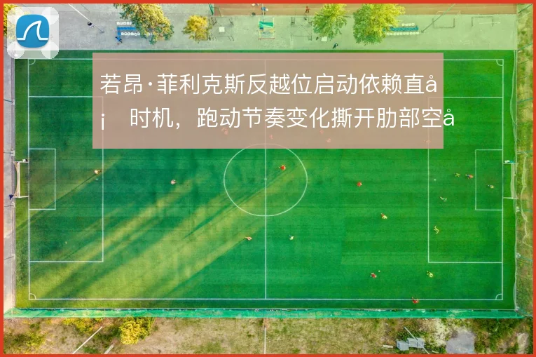 若昂·菲利克斯反越位启动依赖直塞时机,跑动节奏变化撕开肋部空当