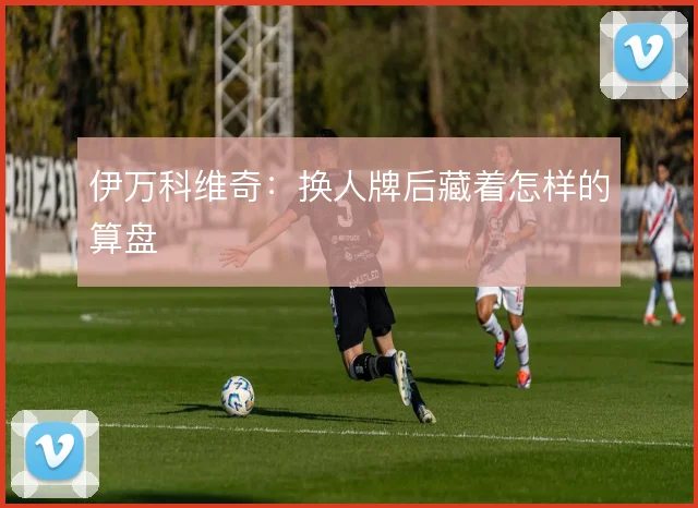 伊万科维奇：换人牌后藏着怎样的算盘