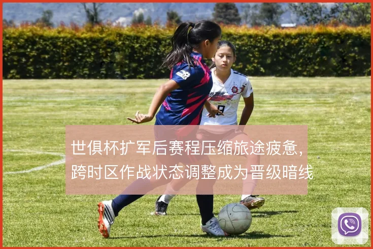 世俱杯扩军后赛程压缩旅途疲惫，跨时区作战状态调整成为晋级暗线