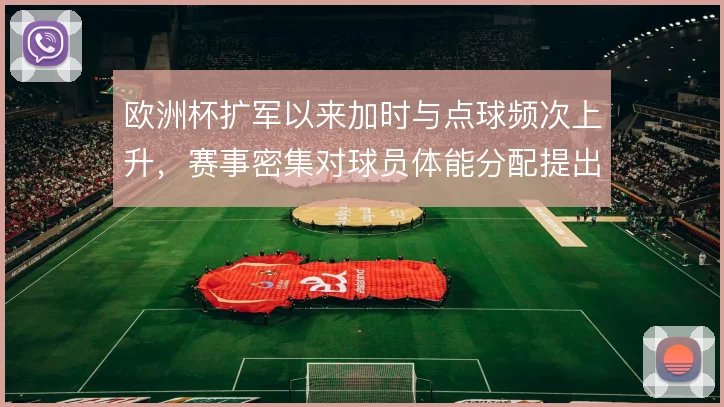欧洲杯扩军以来加时与点球频次上升,赛事密集对球员体能分配提出更高要求